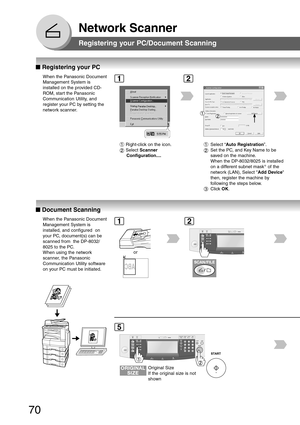 Page 70
70
Network Scanner
■
■ ■
■
■  Registering your PC
When the Panasonic Document
Management System is
installed on the provided CD-
ROM, start the Panasonic
Communication Utility, and
register your PC by setting the
network scanner.
Registering your PC/Document Scanning
12
■
■ ■
■
■  Document Scanning
When the Panasonic Document
Management System is
installed, and configured  on
your PC, document(s) can be
scanned from  the DP-8032/
8025 to the PC.
When using the network
scanner, the Panasonic...
