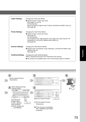 Page 73
73
Function
Copier Settings:Changing the Initial Copy Modes
●Default function of each copy mode
(See pages 74, and 75)
For Key Operator:
Paper size priority, Original mode, Contrast, Job Build And SADF mode, etc.
(See page 82)
Printer Settings:Changing the Initial Printer Modes
●Default function of each print mode
(See page 76)
For Key Operator:
Job completion time, Page protection, Error page print, Spool function, PS
configuration, Font list print, Mailbox data holding, etc.
(See page 83)
Scanner...