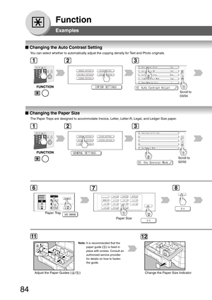 Page 84
84
Function
Examples
■
■ ■
■
■  Changing the Auto Contrast Setting
You can select whether to automatically adjust the copying density for Text and Photo originals.
Scroll to
03/04
■
■ ■
■
■  Changing the Paper Size
The Paper Trays are designed to accommodate Invoice, Letter, Letter-R, Legal, and Ledger Size paper.
Paper Tray
Paper Size
a
b
Adjust the Paper Guides ( a / b ) Change the Paper Size Indicator
Scroll to
02/02
Note: It is recommended that the
paper guide ( b ) is fixed in
place with screws....