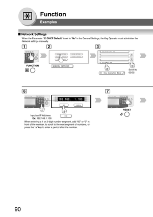 Page 90
90
Function
■
■ ■
■
■  Network Settings
When the Parameter “ 23 DHCP Default” is set to “No” in the General Settings, the Key Operator must administer the
Network settings manually.
Input an IP Address
    Ex:  192.168.1.100
When entering a 1 or 2-digit number segment, add “00” or “0”\
 in
front of the number, to scroll to the next segment of numbers, or
press the “
” key to enter a period after the number.
Scroll to
02/02
123
67
Examples 