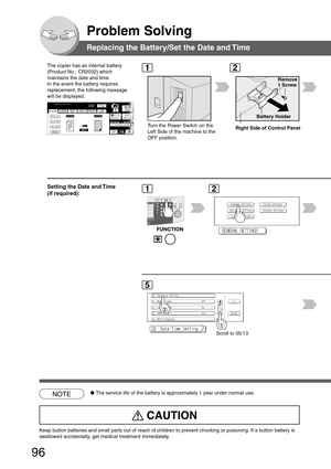 Page 96
96
Problem Solving
Replacing the Battery/Set the Date and Time
The copier has an internal battery
(Product No.: CR2032) which
maintains the date and time.
In the event the battery requires
replacement, the following message
will be displayed.
Battery Holder
Remove
1 Screw
Turn the Power Switch on the
Left Side of the machine to the
OFF position.
Scroll to 05/13
NOTE●The service life of the battery is approximately 1 year under normal use\
.
Setting the Date and Time
(if required):
Right Side of Control...