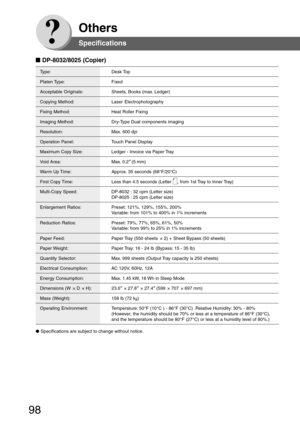 Page 98
98
Others
Type: Desk Top
Platen Type: Fixed
Acceptable  Originals: Sheets, Books (max. Ledger)
Copying Method: Laser Electrophotography
Fixing Method: Heat Roller Fixing
Imaging Method: Dry-Type Dual components imaging
Resolution: Max. 600 dpi
Operation Panel: Touch Panel Display
Maximum Copy Size: Ledger - Invoice via Paper Tray
Void Area: Max. 0.2 ” (5 mm)
Warm Up Time: Approx. 35 seconds (68°F/20°C)
First Copy Time: Less than 4.5 seconds (Letter , from 1st Tray to Inner Tray)
Multi-Copy Speed:...