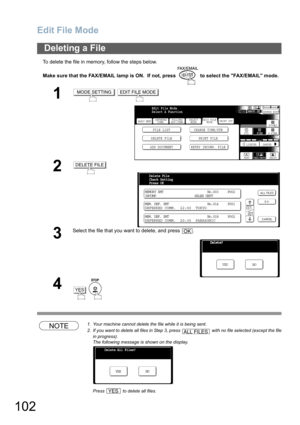 Page 102
Edit File Mode
102
To delete the file in memory, follow the steps below.
Make sure that the FAX/EMAIL lamp is ON.  If not, press   to select the FAX/EMAIL mode.
NOTE1. Your machine cannot delete the file while it is being sent.
2. If you want to delete all files in Step 3, press   with no file selected (except the file
in progress).
The following message is shown on the display.
Press   to delete all files. 
Deleting a File
1 
2
3
Select the file that you want to delete, and press  .
4
 
MODE...