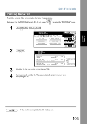 Page 103
Edit File Mode
103
FacsimileFeatures
To print the contents of the communication file, follow the steps bellow.
Make sure that the FAX/EMAIL lamp is ON.  If not, press   to select the FAX/EMAIL mode.
NOTE1. Your machine cannot print the file while it is being sent.
Printing Out a File
1 
2
3
Select the file that you want to print, and press  .
4
Your machine will print the file. The document(s) will remain in memory even
after printing the file.
MODE SETTINGEDIT FILE MODE
BASIC MENU
DELETE FILE PRINT...