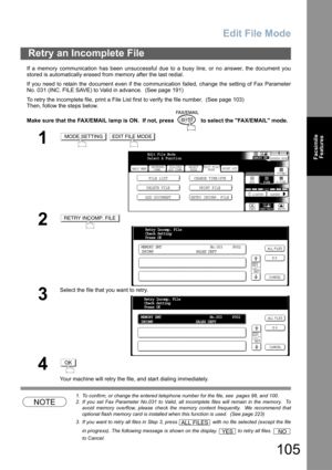 Page 105
Edit File Mode
105
FacsimileFeatures
If a memory communication has been unsuccessful due to a busy line, or no answer, the document you
stored is automatically erased from memory after the last redial. 
If you need to retain the document even if the communication failed, change the setting of Fax Parameter
No. 031 (INC. FILE SAVE) to Valid in advance.  (See page 191)
To retry the incomplete file, print a File List first to verify the file number.  (See page 103)
Then, follow the steps below.
Make sure...