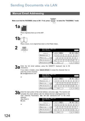 Page 124
124
Sending Documents via LAN
Make sure that the FAX/EMAIL lamp is ON.  If not, press   to select the FAX/EMAIL mode.
Manual Email Addressing
1a
Place original(s) face up on the ADF.
or
1b
Place a book, or an original face down on the Platen Glass.
2
3a
Enter the full email address using the QWERTY keyboard (Up to 60
characters).
If you make a mistake, press   to erase the character then re-
enter the correct character.
Ex:abc@panasonic.com
or
3b
Enter the User portion of the email address, and press  ....