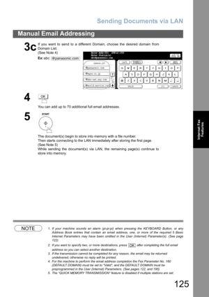 Page 125
Sending Documents via LAN
125
Manual Email Addressing
Internet FaxFeatures
NOTE1. If your machine sounds an alarm (pi-pi-pi) when pressing the KEYBOARD Button, or any
Address Book entries that contain an email address, one, or more of the required 5 Basic
Internet Parameters may have been omitted in the User (Internet) Parameter(s). (See page
122)
2. If you want to specify two, or more destinations, press   after completing the full email  address so you can select another destination.  
3. If the...