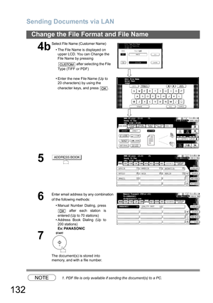 Page 132
Sending Documents via LAN
132
Change the File Format and File Name
NOTE1. PDF file is only available if sending the document(s) to a PC.
4b
Select File Name (Customer Name)• The File Name is displayed on upper LCD. You can Change the 
File Name by pressing 
 after selecting the File 
Type (TIFF or PDF)
• Enter the new File Name (Up to  20 characters) by using the 
character keys, and press  .
5
6
Enter email address by any combination 
of the following methods:
•Manual Number Dialing, press
 after each...