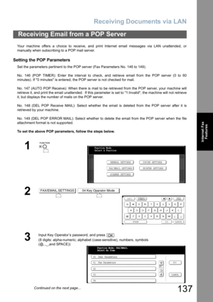 Page 137
Receiving Documents via LAN
137
Internet FaxFeatures
Your machine offers a choice to receive, and print Internet email messages via LAN unattended, or
manually when subscribing to a POP mail server.
Setting the POP Parameters
Set the parameters pertinent to the POP server (Fax Parameters No. 146 to 149).
No. 146 (POP TIMER): Enter the interval to check, and retrieve email from the POP server (0 to 60
minutes). If 0 minutes is entered, the POP server is not checked for mail.
No. 147 (AUTO POP Receive):...