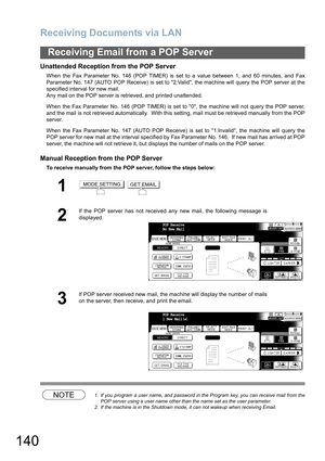 Page 140
Receiving Documents via LAN
140
Receiving Email from a POP Server
Unattended Reception from the POP Server
When the Fax Parameter No. 146 (POP TIMER) is set to a value between 1, and 60 minutes, and Fax
Parameter No. 147 (AUTO POP Receive) is set to 2:Valid, the machine will query the POP server at the
specified interval for new mail. 
Any mail on the POP server is retrieved, and printed unattended.
When the Fax Parameter No. 146 (POP TIMER) is set to 0, the machine will not query the POP server,
and...