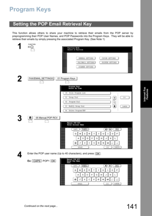 Page 141
141
Internet FaxFeatures
Program Keys
This function allows others to share your machine to retrieve their emails from the POP server by
preprogramming their POP User Names, and POP Passwords into the Program Keys.  They will be able to
retrieve their emails by simply pressing the associated Program Key. (See Note 1)
Setting the POP Emai l Retrieval Key
1
 
2 
3 
4
Enter the POP user name (Up to 40 characters), and press  .
Ex: POP1 
Function Mode
Select A Function
GENERAL SETTINGS
FAX/EMAIL SETTINGS...