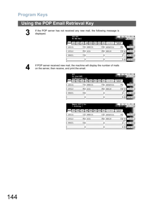 Page 144
Program Keys
144
Using the POP Email Retrieval Key
3
If the POP server has not received any new mail, the following message is
displayed.
4
If POP server received new mail, the machine will display the number of mails
on the server, then receive, and print the email.
POP RCV
No New Mail
AFRICA ASIA
AMERICA
ANTARTICA
APOLLO BERLIN
BRAZILTIFF
RCV
On Line(LAN)
abc@panasonic.com
AFRICA ASIA
AMERICA
ANTARTICA
APOLLO BERLIN
BRAZILTIFF
Memory RCVd Doc
* Printing *
AFRICA ASIA
AMERICA
ANTARTICA
APOLLO BERLIN...