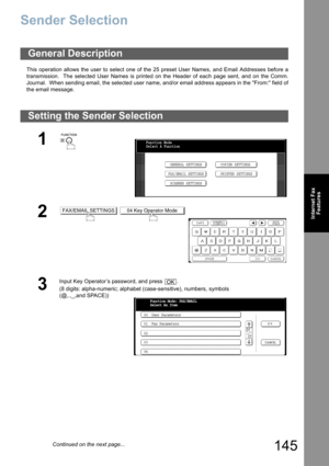 Page 145
145
Internet FaxFeatures
Sender Selection
This operation allows the user to select one of the 25 preset User Names, and Email Addresses before a
transmission.  The selected User Names is printed on the Header of each page sent, and on the Comm.
Journal.  When sending email, the selected user name, and/or email address appears in the From: field of
the email message.
General Description
Setting the Send er Selection
1
 
2 
3
Input Key Operator’s password, and press  .
(8 digits: alpha-numeric; alphabet...