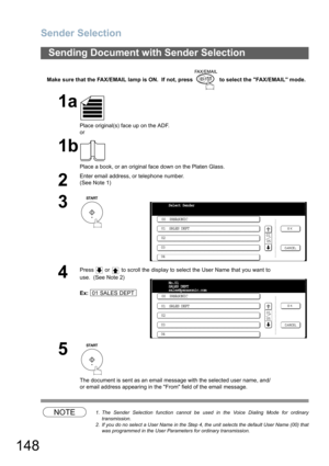 Page 148
Sender Selection
148
Make sure that the FAX/EMAIL lamp is ON.  If not, press   to select the FAX/EMAIL mode.
NOTE1. The Sender Selection function cannot be used in the Voice Dialing Mode for ordinary
transmission.
2. If you do no select a User Name in the Step 4, the unit selects the default User Name (00) that was programmed in the User Parameters for ordinary transmission.
Sending Document with Sender Selection
1a
Place original(s) face up on the ADF.
or
1b
Place a book, or an original face down on...