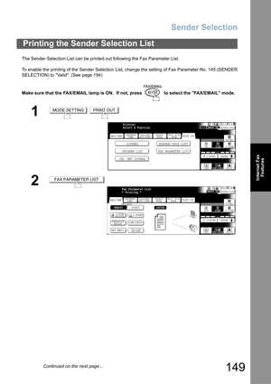 Page 149
Sender Selection
149
Internet FaxFeatures
The Sender Selection List can be printed out following the Fax Parameter List.
To enable the printing of the Sender Selection List, change the setting of Fax Parameter No. 145 (SENDER
SELECTION) to Valid. (See page 194)
Make sure that the FAX/EMAIL lamp is ON.  If not, press   to select the FAX/EMAIL mode.
Printing the Send er Selection List
1 
2
MODE SETTINGPRINT OUT
BASIC MENU
PROGRAM LIST FAX PARAMETER LISTJOURNAL ADDRESS BOOK LIST
IND. XMT JOURNAL
PRINT OUT...