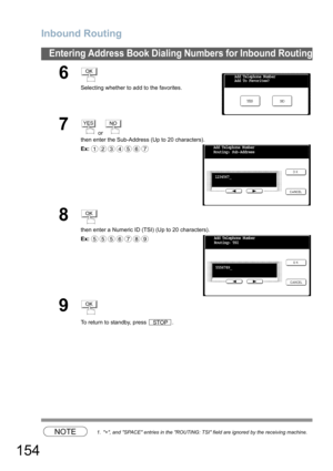 Page 154
Inbound Routing
154
Entering Address Book Dialing Numbers for Inbound Routing
NOTE1. +, and SPACE entries in the ROUTING: TSI field are ignored by the receiving machine.
6
Selecting whether to add to the favorites.
7 or 
then enter the Sub-Address (Up to 20 characters).
Ex:
8
then enter a Numeric ID (TSI) (Up to 20 characters).
Ex:
9
To return to standby, press  .
OK
NO
YES
Add Telephone Number
Add To Favorites?
YESNO
1234567Add Telephone Number
Routing: Sub-Address
1234567_
OK
5556789Add Telephone...