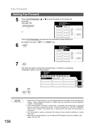 Page 156
Fax Forward
156
Setting Fax Forward
NOTE1. When the Fax Forward feature is set, the assigned address book station will be restricted fromediting.  Please change this function to Invalid when you would like to edit the telephone
number, or email address.
2. If the communication to transfer a received fax, or email fails, the received fax, or email will print out, and then is erased from memory.  If the Fax Parameter No. 156 (PRT FORWARD.
DOC) is set to Always, the received fax, or  email will print even...