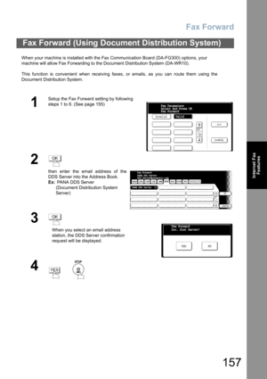 Page 157
Fax Forward
157
Internet FaxFeatures
When your machine is installed with the Fax Communication Board (DA-FG300) options, your 
machine will allow Fax Forwarding to the Document Distribution System (DA-WR10).
This function is convenient when receiving faxes, or emails, as you can route them  using the
Document Distribution System.
Fax Forward (Using Document Distribution System)
1
Setup the Fax Forward setting by following
steps 1 to 6. (See page 155)
2
then enter the email address of the
DDS Server into...