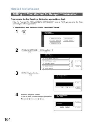 Page 164
Relayed Transmission
164
Programming the End Receiving Station into your Address Book
If the Fax Parameter No. 140 (LAN RELAY XMT REQUEST) is set to Valid, you can enter the Relay
Address by the following procedure.
To set an Address Book Station for Relayed Transmission Request
Setting Up Your Machine for Relayed Transmission
1
 
2 
3
4
Enter the telephone number.
(Up to 36 digits including pauses, and spaces)  
Ex:
Function Mode
Select A FunctionGENERAL SETTINGS
FAX/EMAIL SETTINGS COPIER SETTINGS...