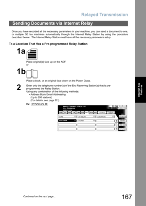 Page 167
Relayed Transmission
167
Internet FaxFeatures
Once you have recorded all the necessary parameters in your machine, you can send a document to one,
or multiple G3 fax machines automatically through the Internet Relay Station by using the procedure
described below.  The Internet Relay Station must have all the necessary parameters setup.
To a Location That Has a Pre-programmed Relay Station
Sending Documents via Internet Relay
1a
Place original(s) face up on the ADF.
or
1b
Place a book, or an original...