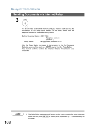 Page 168
Relayed Transmission
168
Sending Documents via Internet Relay
NOTE1. If the Relay Station requires a special access number to get an outside line, enter that accessnumber first then press   to enter a pause (represented by a -) before entering the
full number.
3
The document(s) is stored into memory, and your machine starts sending the
document(s) to the Relay email address of the Relay Station with the
telephone number for the End Receiving Station.
Ex: E n d  R e c e i v i n g  St a t i o n :   4 6 8...