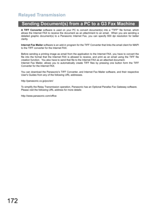 Page 172
Relayed Transmission
172
Sending Document(s) from a PC to a G3 Fax Machine
A TIFF Converter software is used on your PC to convert document(s) into a TIFF file format, which
allows the Internet FAX to receive the document as an attachment to an email.  When you are sending a
detailed graphic document(s) to a Panasonic Internet Fax, you can specify 600 dpi resolution for better
clarity.
Internet Fax Mailer  software is an add-in program for the TIFF Converter that links the email client for MAPI
to the...