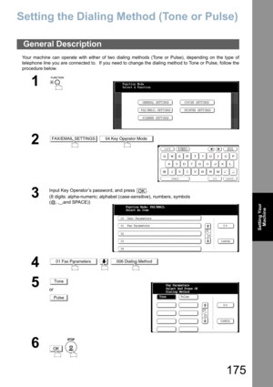 Page 175
175
Setting YourMachine
Setting Your Machine
Setting the Dialing Me thod (Tone or Pulse)
Your machine can operate with either of two dialing methods (Tone or Pulse), depending on the type of
telephone line you are connected to.  If you need to change the dialing method to Tone or Pulse, follow the
procedure below.
General Description
1
 
2 
3
Input Key Operator’s password, and press  .
(8 digits: alpha-numeric; alphabet (case-sensitive), numbers, symbols 
(@,.,_,and SPACE))
4  
5or
6
 
Function Mode...