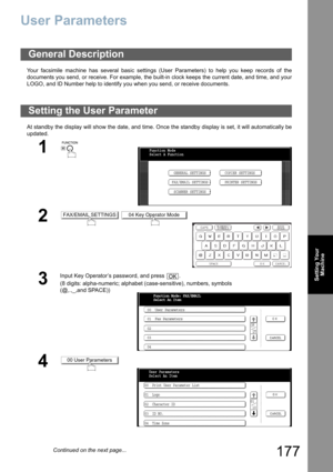 Page 177
177
Setting YourMachine
User Parameters
Your facsimile machine has several basic settings (User Parameters) to help you keep records of the
documents you send, or receive. For example, the built-in clock keeps the current date, and time, and your
LOGO, and ID Number help to identify you when you send, or receive documents.
At standby the display will show the date, and time. Once the standby display is set, it will automatically be
updated.
General Description
Setting the User Parameter
1
 
2 
3
Input...