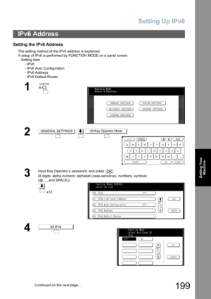 Page 199
Setting Up IPv6
199
Setting YourMachine
Setting the IPv6 Address
The setting method of the IPv6 address is explained.
A setup of IPv6 is performed by  FUNCTION MODE on a panel screen.
Setting Item -IPv6
- IPv6 Auto Configuration
- IPv6 Address
- IPv6 Default Router  
IPv6 Address
1
 
2  
3
Input Key Operator’s password, and press  .
(8 digits: alpha-numeric; alphabet (case-sensitive), numbers, symbols 
(@,.,_,and SPACE))
 x12
4
Function Mode
Select A Function
GENERAL SETTINGS
FAX/EMAIL SETTINGS COPIER...