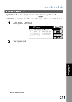 Page 211
Journals and Lists
211
Printing Journalsand Lists
To print a Address Book List of the telephone numbers, and email addresses you have stored.
Make sure that the FAX/EMAIL lamp is ON.  If not, press   to select the FAX/EMAIL mode.
Address Book List
1 
2
MODE SETTINGPRINT OUT
BASIC MENU
PROGRAM LIST FAX PARAMETER LISTJOURNAL ADDRESS BOOK LIST
IND. XMT JOURNAL
PRINT OUT STDFINE
TEXT/PHOTO
MEMORY XMTADDRESS BOOK
S-FINE 600dpi
LIGHTER DARKER
TEXT PHOTO
DEFERRED
COMM. POLLING/
ADV.COMM. SELECT
MODE EDIT FILE...