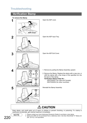 Page 220
Troubleshooting
220
To remove the Stamp
Keep stamp, and small parts out of reach of children to prevent chocking, or poisoning. If a stamp is
swallowed accidentally, get medical treatment immediately.
NOTE1. Please contact your local Authorized Panasonic Dealer to purchase a new stamp. 
2. Stamp ink refills can be purchased from a stationary store. Use blue Shachihata X Stamp ink(No. 22113), or its equivalent.
Verification Stamp
1Open the ADF cover.
2Open the ADF Input Tray.
3Open the ADF Exit Cover....