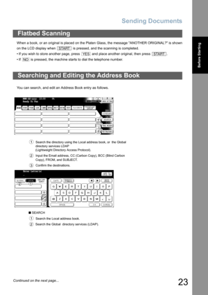 Page 23
Sending Documents
23
Before Starting
When a book, or an original is placed on the Platen Glass, the message ANOTHER ORIGINAL? is shown
on the LCD display when   is pressed, and the scanning is completed.
• If you wish to store another page, press   and place another original, then press  .
• If   is pressed, the machine starts to dial the telephone number.
You can search, and edit an Address Book entry as follows.
Flatbed Scanning
Searching and Editing the Address Book
  Search the directory using the...