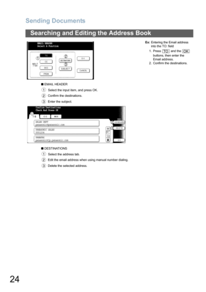 Page 24
Sending Documents
24
Searching and Editing the Address Book
■ EMAIL HEADER
  Select the input item, and press OK. Confirm the destinations.
 Enter the subject. Ex:
Entering the Email address 
into the TO: field
1. Press   and the    buttons, then enter the 
Email address.
2. Confirm the destinations.
■  DESTINATIONS
  Select the address tab. Edit the email address when using manual number dialing.
 Delete the selected address.
EMAIL HEADER
Select A Function
1
2
3
TOOK
Confirm Destinations
Check And...