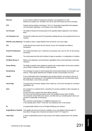 Page 231
Glossary
231  Appendix
EthernetA very common method of networking computers, and equipment in a LAN.  
Ethernet can handle up to 100 Mbps, and can be used with almost any kind of computer.
FCC Federal Communications Commission. The U.S. Government organization that regulates 
communications originating, or terminating in the United States.
Fax Forward The ability to forward all incoming faxes to the specified station registered in the Address 
Book.
Fax Parameter List The list that contains the home FAX...