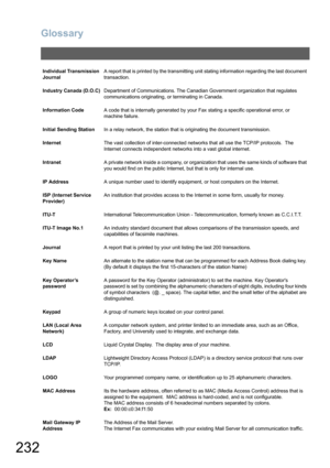 Page 232
Glossary
232
Individual Transmission 
JournalA report that is printed by the transmitting unit stating information regarding the last document 
transaction.
Industry Canada (D.O.C) Department of Communications. The Canadian Government organization that regulates 
communications originating, or terminating in Canada.
Information Code A code that is internally generated by your Fax stating a specific operational error, or 
machine failure.
Initial Sending Station In a relay network, the station that is...