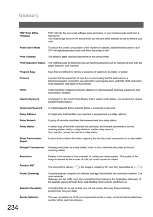 Page 234
Glossary
234
POP (Post Office 
Protocol)POP refers to the way email software such as Eudora, or your machine gets email from a 
mail server. 
You must always have a POP account that you tell your email software to use to retrieve your 
mail.
Power Saver Mode To reduce the power consumption of the machine in standby, select the time period to turn 
OFF the high temperature fuser unit when the printer is idle.
Print Collation The ability to stack received documents in the correct order.
Print Reduction...