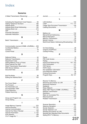 Page 237
237
Index
Numerics
2-Sided Transmission (Receiving) ...................... 27
A
Activating the Department Code Feature ............ 93
Adding Telephone Numbers ............................. 180
Address Book .................................................... 180
Address Book Email Addressing ....................... 126
Address Book List ............................................. 212
ADF ..................................................................... 17
Automatic Reception...