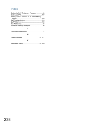 Page 238
Index
238
Setting the RCV To Memory Password ...............83
Setting Up IPv6 ..................................................197
Setting Up Your Machine as an Internet Relay Station .............................................................163
SMTP Authentication .........................................116
SMTP Mail Server ..............................................108
Sub-Addressing ...................................................66
Substitute Memory Reception...