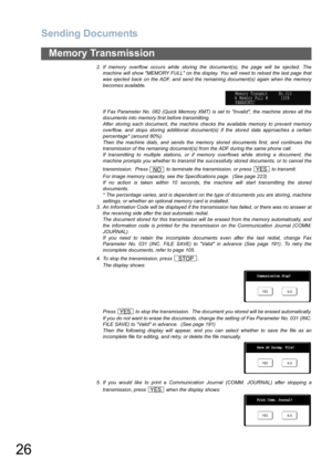 Page 26
Sending Documents
26
Memory Transmission
2. If memory overflow occurs while storing the document(s), the page will be ejected. Themachine will show MEMORY FULL on the display. You will need to reload the last page that
was ejected back on the ADF, and send the remaining document(s) again when the memory
becomes available.
If Fax Parameter No. 082 (Quick Memory XMT) is set to Invalid, the machine stores all the
documents into memory first before transmitting. 
After storing each document, the machine...