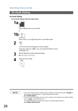 Page 28
Sending Documents
28
On-Hook Dialing
For On-Hook Dialing, follow the steps below.
NOTE1. If you need a special access number to get an outside line, dial it first then press   toenter a pause (represented by a -) before dialing the full number.
Ex: 9 PAUSE 5551234
2. If you are using Pulse dialing, and you wish to change to Tone dialing in the middle of dialing,
press   (represented by a /).
The dialing mode will be changed from Pulse to Tone after dialing the digit /.
Ex: 9 PAUSE TONE 5551234
On-Hook...