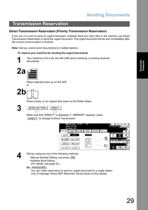 Page 29
Sending Documents
29
FacsimileFeatures
Direct Transmission Reservation (Priority Transmission Reservation)
If you are in a rush to send an urgent document, however there are many files in the memory, use Direct
Transmission Reservation to send the urgent document. The urgent document will be sent immediately after
the current communication is finished.
Note:  that you cannot send document(s) to multiple stations.
Transmission Reservation
To reserve your machine for sending the urgent documents
1
Your...