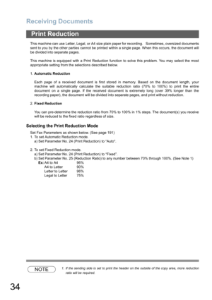 Page 34
Receiving Documents
34
This machine can use Letter, Legal, or A4 size plain paper for recording.   Sometimes, oversized documents
sent to you by the other parties cannot be printed within a single page. When this occurs, the document will
be divided into separate pages.
This machine is equipped with a Print Reduction function to solve this problem. You may select the most
appropriate setting from the selections described below.
1.Automatic Reduction
Each page of a received document is first stored in...