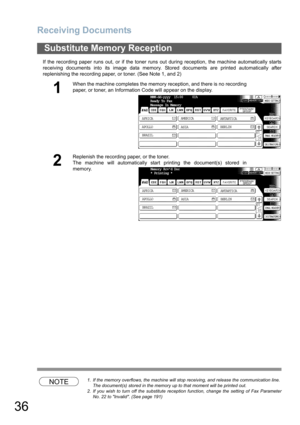 Page 36
Receiving Documents
36
If the recording paper runs out, or if the toner runs out during reception, the machine automatically starts
receiving documents into its image data memory. Stored documents are printed automatically after
replenishing the recording paper, or toner. (See Note 1, and 2)
NOTE1. If the memory overflows, the machine will stop receiving, and release the communication line.The document(s) stored in the memory up to that moment will be printed out.
2. If you wish to turn off the...