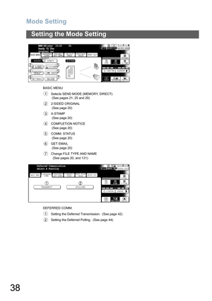 Page 38
Mode Setting
38
Setting the Mode Setting
BASIC MENUSelects SEND MODE (MEMORY, DIRECT)
 (See pages 21, 25 and 29)
2-SIDED ORIGINAL
 (See page 20)
X-STAMP
 (See page 20)
COMPLETION NOTICE
 (See page 20)
COMM. STATUS
 (See page 20)
GET EMAIL
 (See page 20)
   Change FILE TYPE AND NAME   (See pages 20, and 131) 
DEFERRED COMM. Setting the Deferred Transmission.  (See page 42)
Setting the Deferred Polling.  (See page 44)
MMM-dd-yyyy  15:00     0%
Ready To Fax
Original Set
FILE TYPE
AND NAME
1
2
3
4
5
6
7...