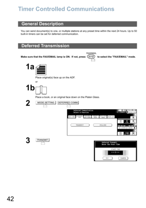 Page 42
42
Timer Controlled Communications
You can send document(s) to one, or multiple stations at any preset time within the next 24 hours. Up to 50
built-in timers can be set for deferred communication. 
Make sure that the FAX/EMAIL lamp is ON.  If not, press   to select the FAX/EMAIL mode.
General Description
Deferred Transmission
1a
Place original(s) face up on the ADF.
or
1b
Place a book, or an original face down on the Platen Glass.
2 
3
MODE SETTINGDEFERRED COMM.
BASIC MENU
TRANSMIT POLLING
PRINT OUT...