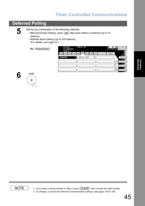 Page 45
Timer Controlled Communications
45
Deferred Polling
FacsimileFeatures
NOTE1. If you enter a wrong number in Step 4, press  , then re-enter the right number.
2. To change, or cancel the Deferred Communication settings, see pages 100 to 102.
5
Dial by any combination of the following methods:
• Manual Number Dialing, press   after each station is entered (Up to 70stations) 
• Address Book Dialing (Up to 200 stations) (For details, see page 22.)
Ex:
6
OK
PANASONICPolling         STN(s):001
TO:PANASONIC...