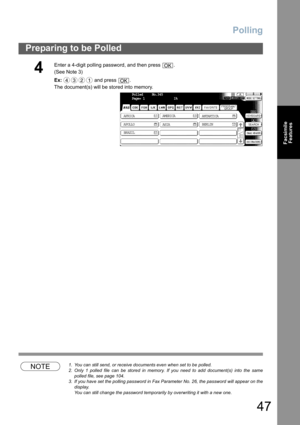 Page 47
Polling
47
Preparing to be Polled
FacsimileFeatures
NOTE1. You can still send, or receive documents even when set to be polled.
2. Only 1 polled file can be stored in memory. If you need to add document(s) into the same
polled file, see page 104.
3. If you have set the polling password in Fax Parameter No. 26, the password will appear on the
display.  
You can still change the password temporarily by overwriting it with a new one.
4
Enter a 4-digit polling password, and then press  .
(See Note 3) 
Ex:...