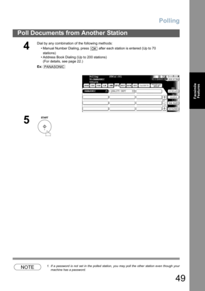 Page 49
Polling
49
Poll Documents from Another Station
FacsimileFeatures
NOTE1. If a password is not set in the polled station, you may poll the other station even though your
machine has a password.
4
Dial by any combination of the following methods:
• Manual Number Dialing, press   after each station is entered (Up to 70stations) 
• Address Book Dialing (Up to 200 stations) (For details, see page 22.)
Ex:
5
OK
PANASONIC
Polling         STN(s):001
TO:PANASONIC
5551234
PANASONIC QUALITY DEPTTIFF 