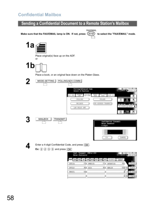 Page 58
Confidential Mailbox
58
Make sure that the FAX/EMAIL lamp is ON.  If not, press   to select the FAX/EMAIL mode.
Sending a Confidential Document to a Remote Stations Mailbox
1a
Place original(s) face up on the ADF.
or
1b
Place a book, or an original face down on the Platen Glass.
2 
3 
4
Enter a 4-digit Confidential Code, and press  .
Ex: and press 
MODE SETTINGPOLLING/ADV.COMM.
BASIC MENU
POLLING POLLED
MAILBOX
SUB ADDRESS TRANSMIT
PRINT OUT
STDFINE
TEXT/PHOTO
MEMORY XMTADDRESS BOOK
S-FINE 600dpi...