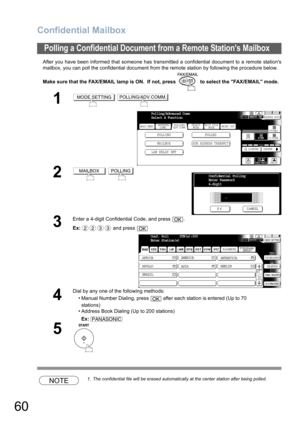 Page 60
Confidential Mailbox
60
After you have been informed that someone has transmitted a confidential document to a remote stations
mailbox, you can poll the confidential document from the remote station by following the procedure below.
Make sure that the FAX/EMAIL lamp is ON.  If not, press   to select the FAX/EMAIL mode.
NOTE1. The confidential file will be erased automatically at the center station after being polled.
Polling a Confidential Document from a Remote Stations Mailbox
1 
2 
3
Enter a 4-digit...